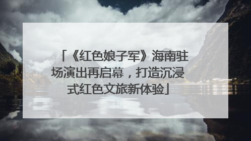 《红色娘子军》海南驻场演出再启幕，打造沉浸式红色文旅新体验