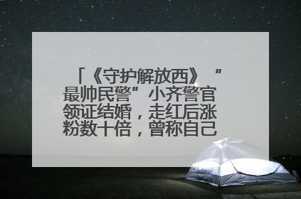 《守护解放西》“最帅民警”小齐警官领证结婚，走红后涨粉数十倍，曾称自己只是普通人