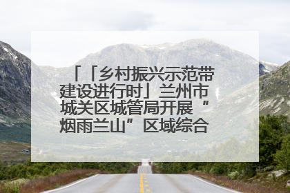 「乡村振兴示范带建设进行时」兰州市城关区城管局开展“烟雨兰山”区域综合整治专项行动