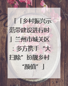 「乡村振兴示范带建设进行时」兰州市城关区：多方携手“大扫除”扮靓乡村“颜值”