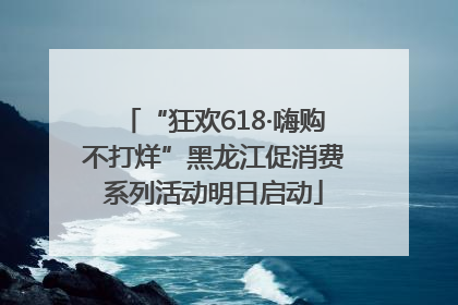 “狂欢618·嗨购不打烊”黑龙江促消费系列活动明日启动