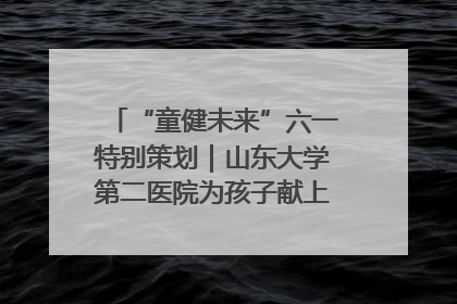 “童健未来”六一特别策划｜山东大学第二医院为孩子献上“童心处方”