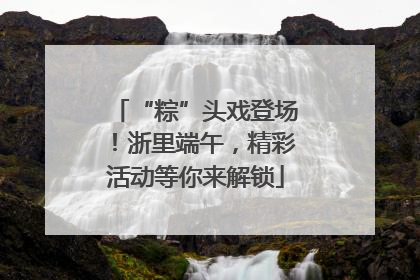 “粽”头戏登场！浙里端午，精彩活动等你来解锁