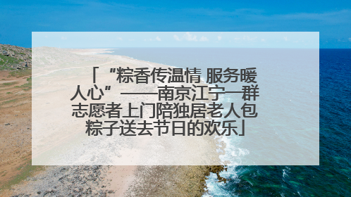 “粽香传温情 服务暖人心”——南京江宁一群志愿者上门陪独居老人包粽子送去节日的欢乐