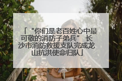 “你们是老百姓心中最可敬的消防子弟兵” 长沙市消防救援支队完成龙山抗洪使命归队