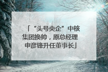 “头号央企”中核集团换帅，原总经理申彦锋升任董事长