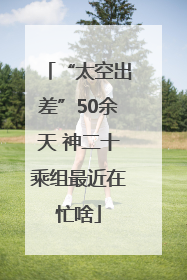 “太空出差”50余天 神二十乘组最近在忙啥