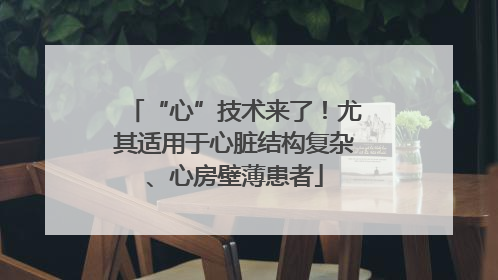 “心”技术来了！尤其适用于心脏结构复杂、心房壁薄患者