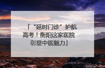 “延时门诊”护航高考！衡阳这家医院彰显中医魅力