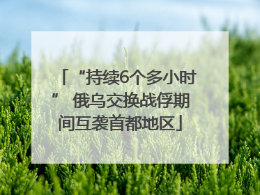 “持续6个多小时” 俄乌交换战俘期间互袭首都地区