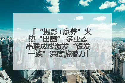 “摄影+康养”火热“出圈” 多业态串联成线激发“银发一族”深度游潜力