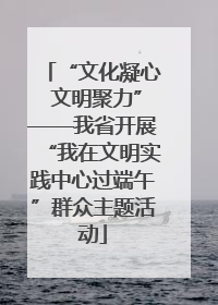 “文化凝心 文明聚力”——我省开展“我在文明实践中心过端午”群众主题活动