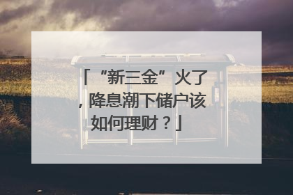 “新三金”火了，降息潮下储户该如何理财？