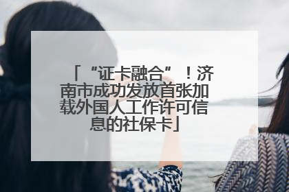 “证卡融合”！济南市成功发放首张加载外国人工作许可信息的社保卡