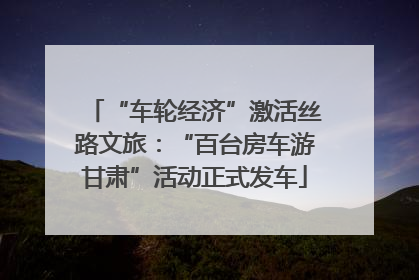 “车轮经济”激活丝路文旅：“百台房车游甘肃”活动正式发车