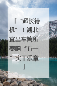 “超长待机”！湖北宜昌车管所奏响“五一”实干乐章