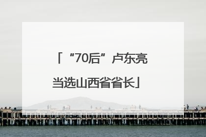 “70后”卢东亮当选山西省省长