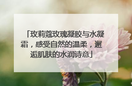 玫莉蔻玫瑰凝胶与水凝霜，感受自然的温柔，邂逅肌肤的水润诗意