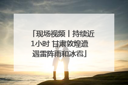 现场视频丨持续近1小时 甘肃敦煌遭遇雷阵雨和冰雹