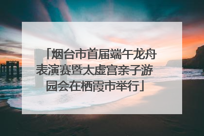 烟台市首届端午龙舟表演赛暨太虚宫亲子游园会在栖霞市举行