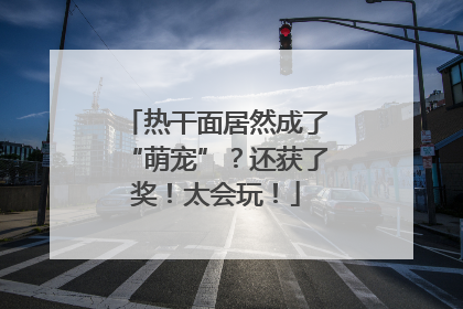 热干面居然成了“萌宠”？还获了奖！太会玩！