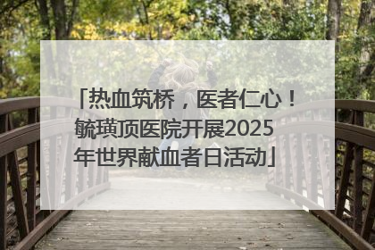 热血筑桥，医者仁心！毓璜顶医院开展2025年世界献血者日活动
