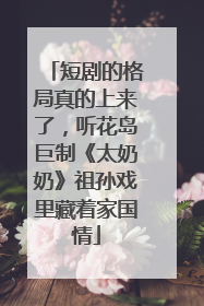 短剧的格局真的上来了，听花岛巨制《太奶奶》祖孙戏里藏着家国情