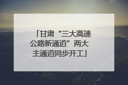 甘肃“三大高速公路新通道”两大主通道同步开工
