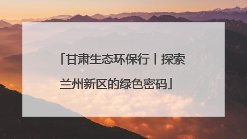 甘肃生态环保行丨探索兰州新区的绿色密码