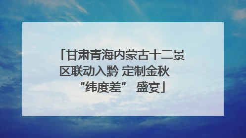 甘肃青海内蒙古十二景区联动入黔 定制金秋 “纬度差” 盛宴