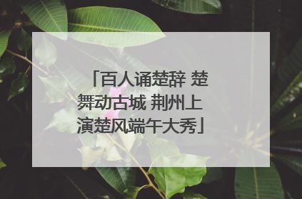 百人诵楚辞 楚舞动古城 荆州上演楚风端午大秀