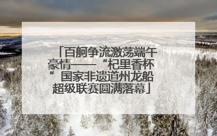 百舸争流激荡端午豪情——“杞里香杯”国家非遗道州龙船超级联赛圆满落幕