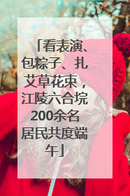 看表演、包粽子、扎艾草花束，江陵六合垸200余名居民共度端午