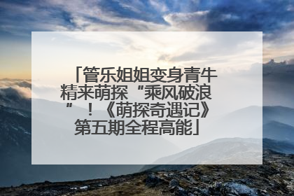 管乐姐姐变身青牛精来萌探“乘风破浪”！《萌探奇遇记》第五期全程高能
