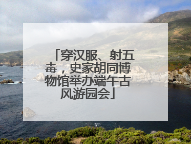 穿汉服、射五毒，史家胡同博物馆举办端午古风游园会