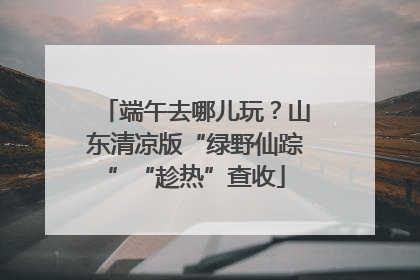 端午去哪儿玩？山东清凉版“绿野仙踪”“趁热”查收