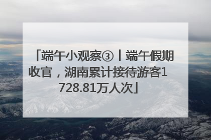 端午小观察③丨端午假期收官，湖南累计接待游客1728.81万人次