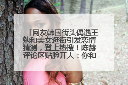 网友韩国街头偶遇王勉和美女逛街引发恋情猜测，登上热搜！陈赫评论区贴脸开大：你和谁逛街？我也想知道