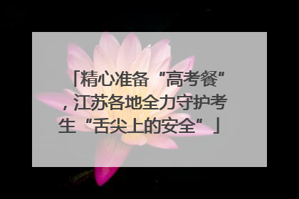 精心准备“高考餐”，江苏各地全力守护考生“舌尖上的安全”