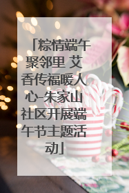 粽情端午聚邻里 艾香传福暖人心-朱家山社区开展端午节主题活动