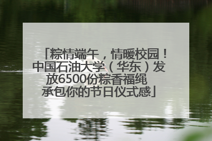 粽情端午，情暖校园！中国石油大学（华东）发放6500份粽香福绳 承包你的节日仪式感