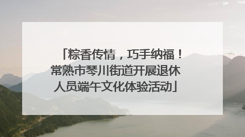 粽香传情，巧手纳福！常熟市琴川街道开展退休人员端午文化体验活动