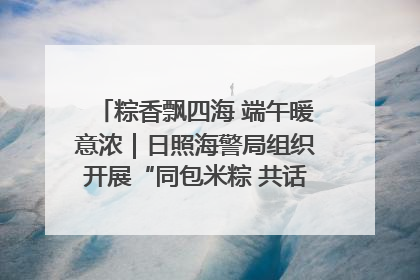 粽香飘四海 端午暖意浓｜日照海警局组织开展“同包米粽 共话端午”系列活动
