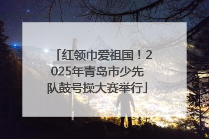 红领巾爱祖国！2025年青岛市少先队鼓号操大赛举行
