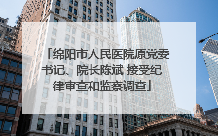 绵阳市人民医院原党委书记、院长陈斌 接受纪律审查和监察调查