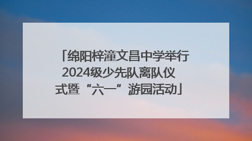 绵阳梓潼文昌中学举行2024级少先队离队仪式暨“六一”游园活动