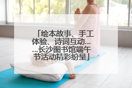 绘本故事、手工体验、诗词互动……长沙图书馆端午节活动精彩纷呈