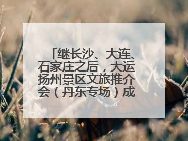 继长沙、大连、石家庄之后，大运扬州景区文旅推介会（丹东专场）成功举办