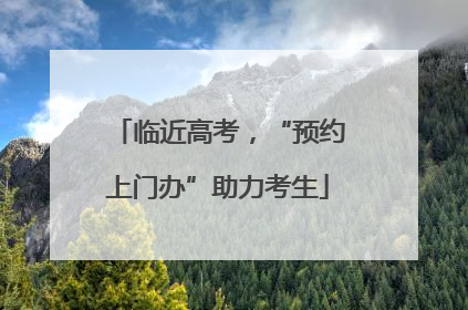 临近高考，“预约上门办”助力考生