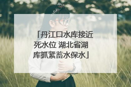 丹江口水库接近死水位 湖北省湖库抓紧蓄水保水
